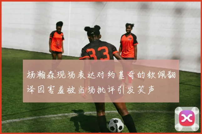 杨瀚森现场表达对约基奇的钦佩翻译因害羞被当场批评引发笑声