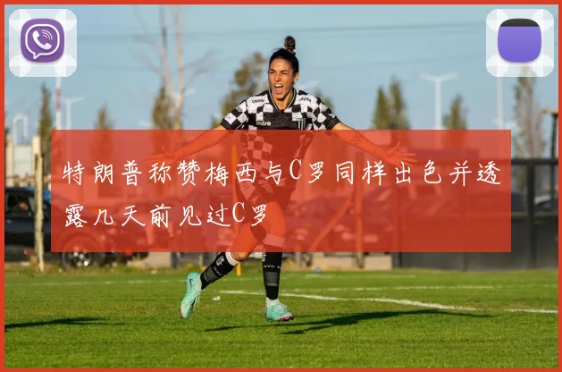 特朗普称赞梅西与C罗同样出色并透露几天前见过C罗