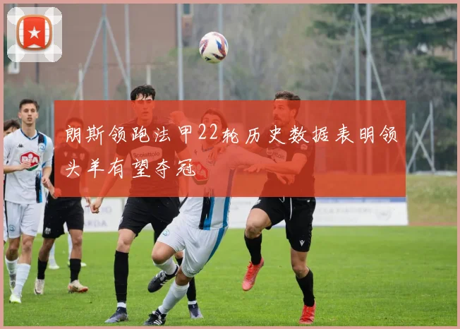 朗斯领跑法甲22轮历史数据表明领头羊有望夺冠