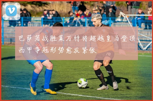 巴萨若战胜莱万特将超越皇马登顶西甲争冠形势愈发紧张