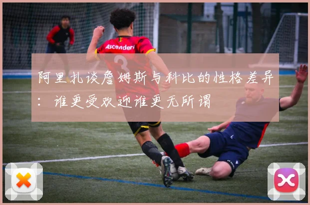 阿里扎谈詹姆斯与科比的性格差异：谁更受欢迎谁更无所谓