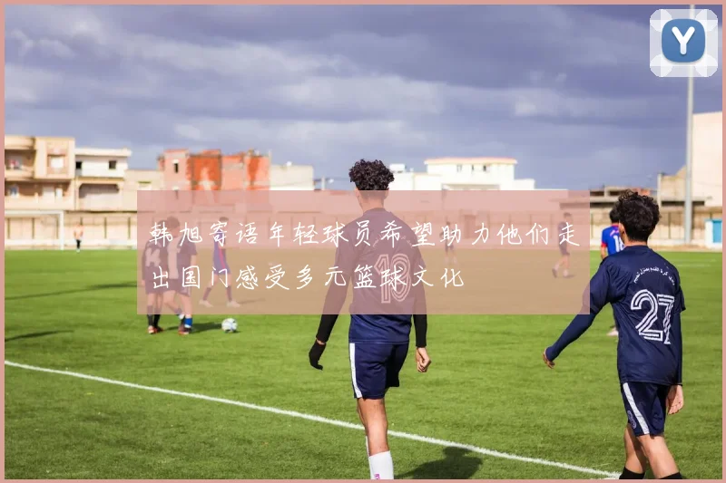 韩旭寄语年轻球员希望助力他们走出国门感受多元篮球文化