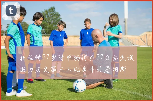杜兰特37岁时单场得分37分无失误成为历史第三人比肩乔丹詹姆斯