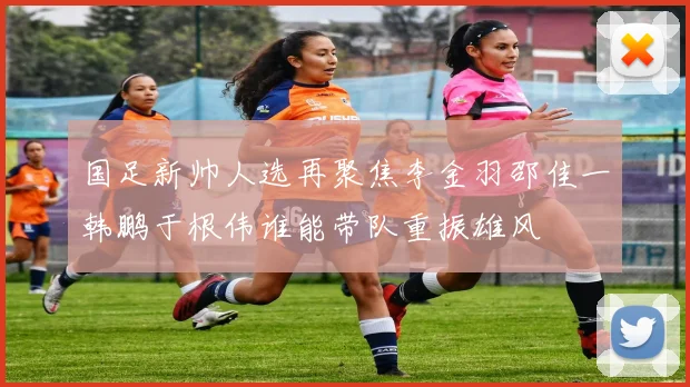 国足新帅人选再聚焦李金羽邵佳一韩鹏于根伟谁能带队重振雄风