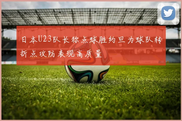 日本U23队长称点球胜约旦为球队转折点攻防表现高质量
