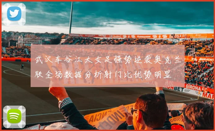 武汉车谷江大女足强势逆袭奥克兰联全场数据分析射门比优势明显