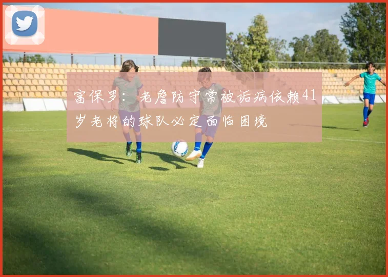 富保罗：老詹防守常被诟病依赖41岁老将的球队必定面临困境