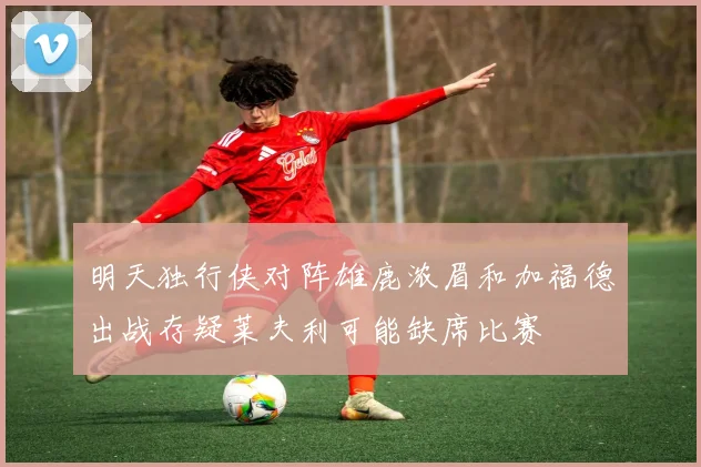 明天独行侠对阵雄鹿浓眉和加福德出战存疑莱夫利可能缺席比赛