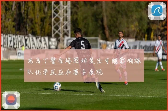 老马丁警告塔图姆复出可能影响球队化学反应和赛季表现