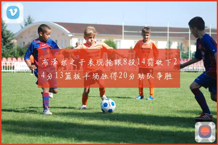 布泽尔之子表现抢眼8投14罚砍下24分13篮板半场独得20分助队争胜