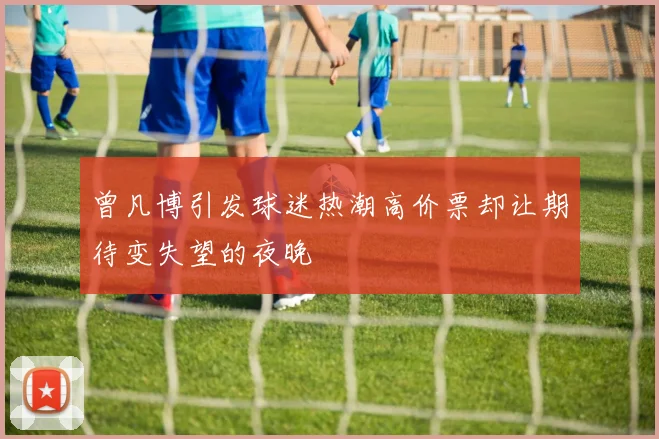 曾凡博引发球迷热潮高价票却让期待变失望的夜晚