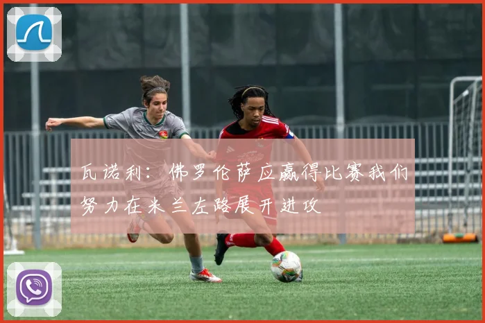 瓦诺利：佛罗伦萨应赢得比赛我们努力在米兰左路展开进攻