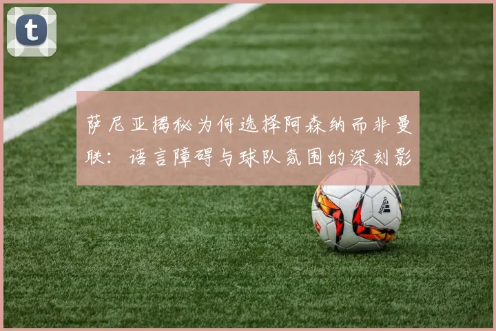 萨尼亚揭秘为何选择阿森纳而非曼联：语言障碍与球队氛围的深刻影响
